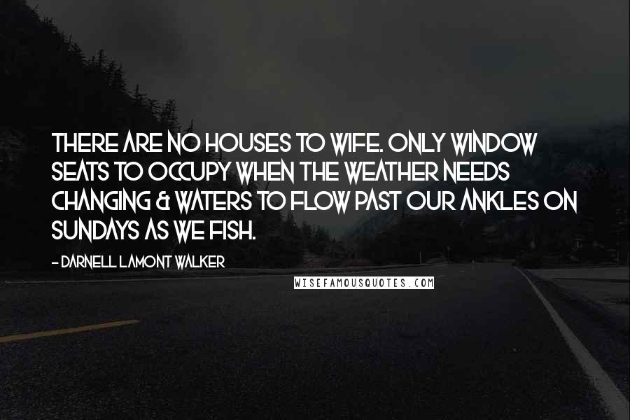 Darnell Lamont Walker Quotes: There are no houses to wife. only window seats to occupy when the weather needs changing & waters to flow past our ankles on Sundays as we fish.