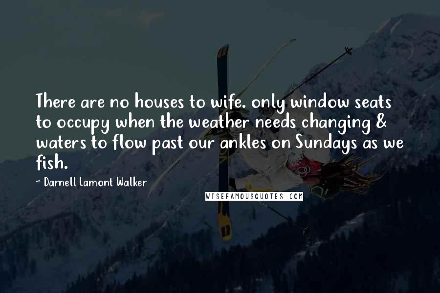 Darnell Lamont Walker Quotes: There are no houses to wife. only window seats to occupy when the weather needs changing & waters to flow past our ankles on Sundays as we fish.