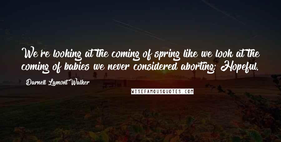 Darnell Lamont Walker Quotes: We're looking at the coming of spring like we look at the coming of babies we never considered aborting; Hopeful.