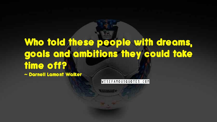 Darnell Lamont Walker Quotes: Who told these people with dreams, goals and ambitions they could take time off?