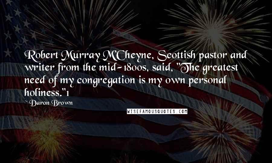 Daron Brown Quotes: Robert Murray M'Cheyne, Scottish pastor and writer from the mid-1800s, said, "The greatest need of my congregation is my own personal holiness."1