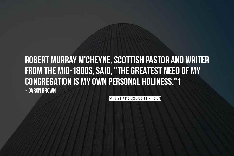 Daron Brown Quotes: Robert Murray M'Cheyne, Scottish pastor and writer from the mid-1800s, said, "The greatest need of my congregation is my own personal holiness."1