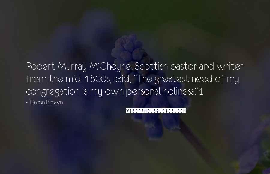 Daron Brown Quotes: Robert Murray M'Cheyne, Scottish pastor and writer from the mid-1800s, said, "The greatest need of my congregation is my own personal holiness."1