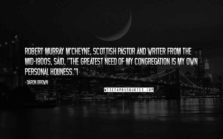 Daron Brown Quotes: Robert Murray M'Cheyne, Scottish pastor and writer from the mid-1800s, said, "The greatest need of my congregation is my own personal holiness."1