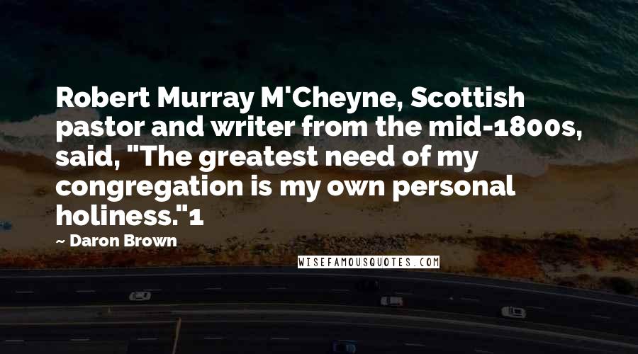 Daron Brown Quotes: Robert Murray M'Cheyne, Scottish pastor and writer from the mid-1800s, said, "The greatest need of my congregation is my own personal holiness."1