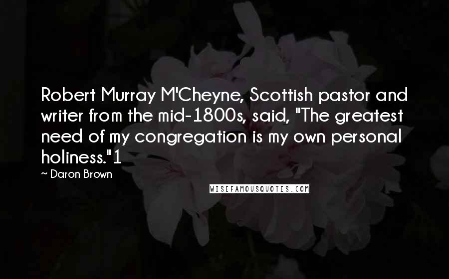 Daron Brown Quotes: Robert Murray M'Cheyne, Scottish pastor and writer from the mid-1800s, said, "The greatest need of my congregation is my own personal holiness."1