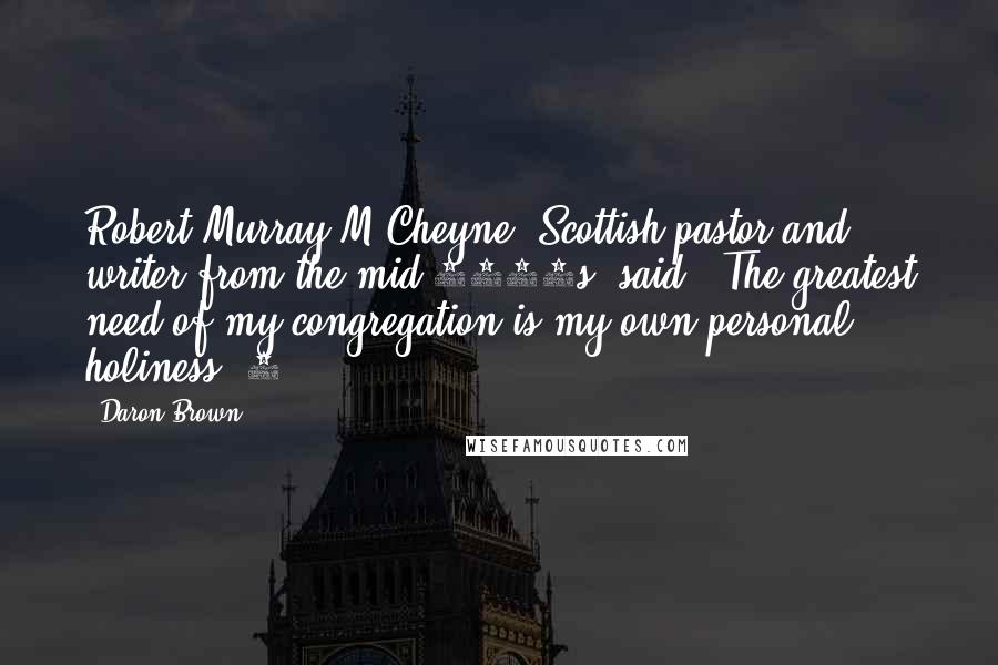 Daron Brown Quotes: Robert Murray M'Cheyne, Scottish pastor and writer from the mid-1800s, said, "The greatest need of my congregation is my own personal holiness."1