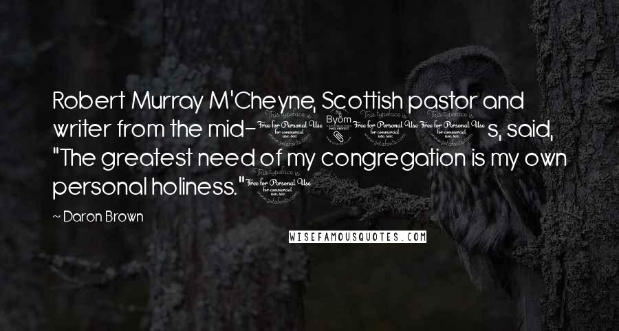 Daron Brown Quotes: Robert Murray M'Cheyne, Scottish pastor and writer from the mid-1800s, said, "The greatest need of my congregation is my own personal holiness."1