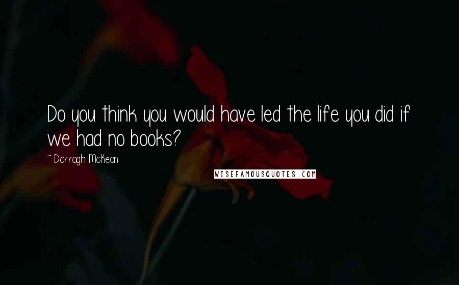 Darragh McKeon Quotes: Do you think you would have led the life you did if we had no books?