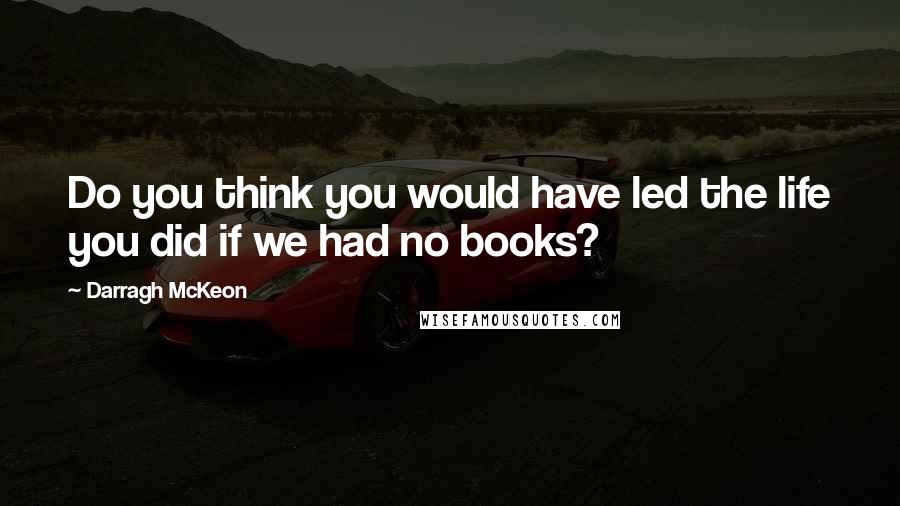 Darragh McKeon Quotes: Do you think you would have led the life you did if we had no books?