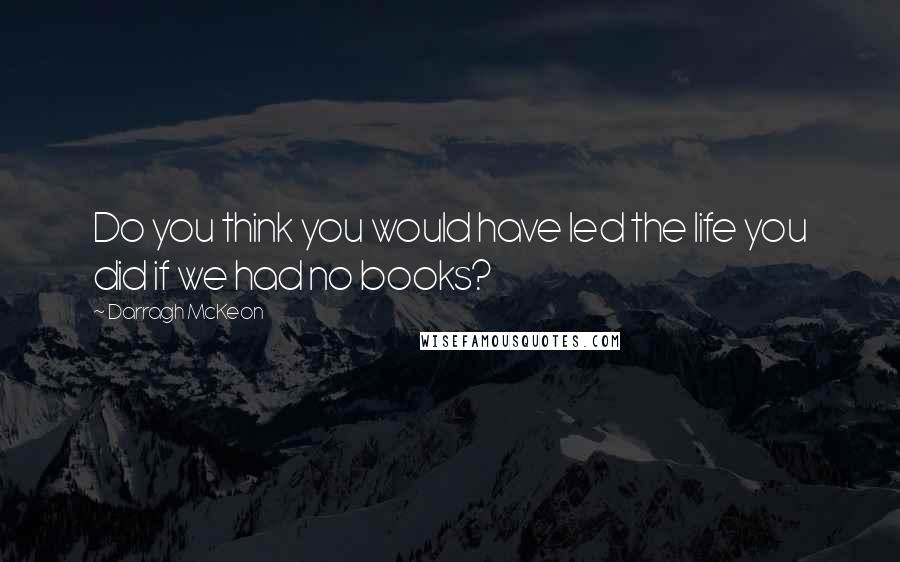 Darragh McKeon Quotes: Do you think you would have led the life you did if we had no books?