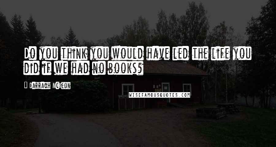 Darragh McKeon Quotes: Do you think you would have led the life you did if we had no books?