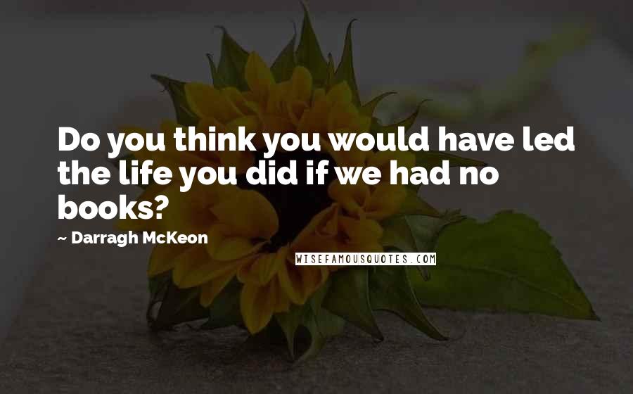 Darragh McKeon Quotes: Do you think you would have led the life you did if we had no books?