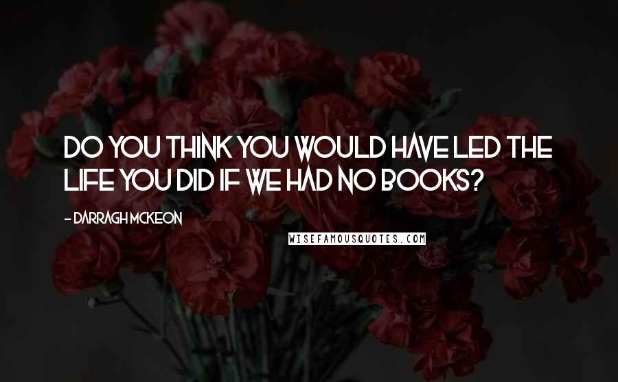 Darragh McKeon Quotes: Do you think you would have led the life you did if we had no books?