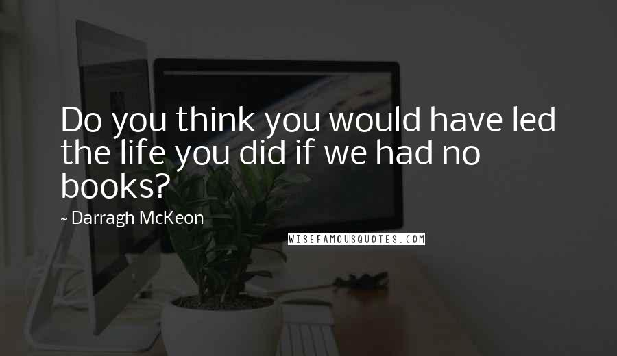 Darragh McKeon Quotes: Do you think you would have led the life you did if we had no books?