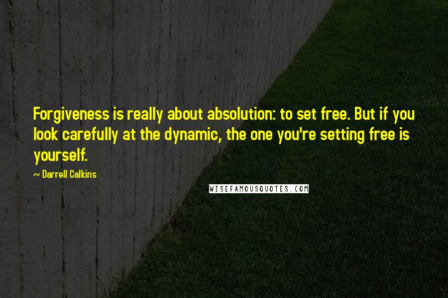 Darrell Calkins Quotes: Forgiveness is really about absolution: to set free. But if you look carefully at the dynamic, the one you're setting free is yourself.
