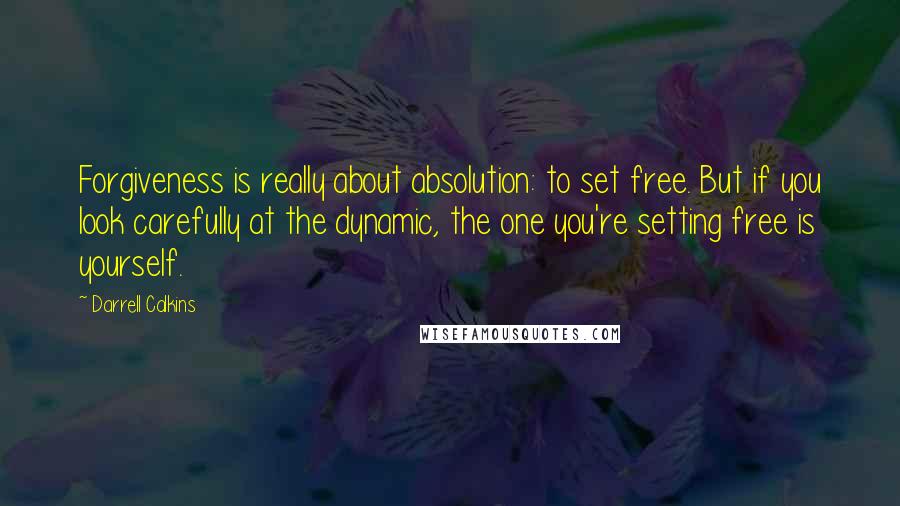 Darrell Calkins Quotes: Forgiveness is really about absolution: to set free. But if you look carefully at the dynamic, the one you're setting free is yourself.