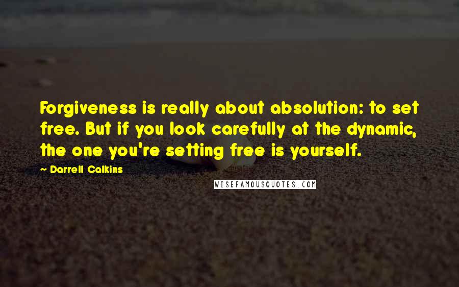 Darrell Calkins Quotes: Forgiveness is really about absolution: to set free. But if you look carefully at the dynamic, the one you're setting free is yourself.