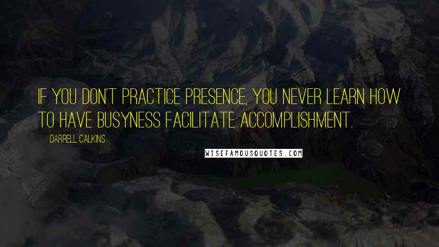 Darrell Calkins Quotes: If you don't practice presence, you never learn how to have busyness facilitate accomplishment.