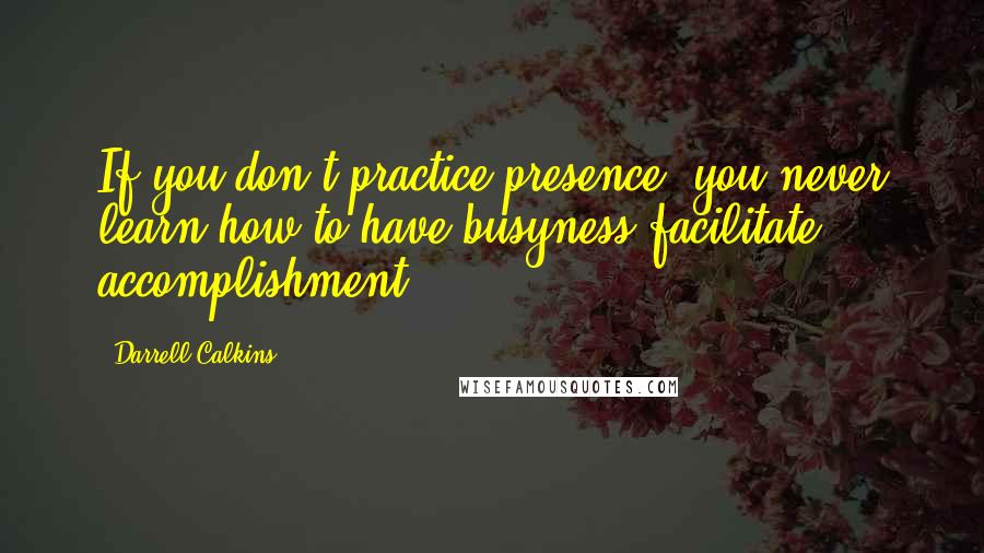 Darrell Calkins Quotes: If you don't practice presence, you never learn how to have busyness facilitate accomplishment.