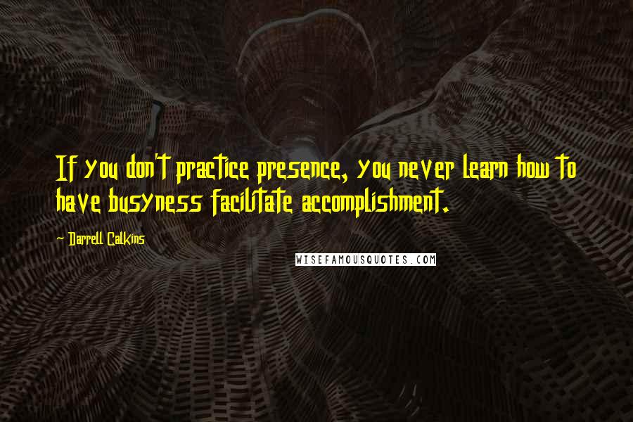 Darrell Calkins Quotes: If you don't practice presence, you never learn how to have busyness facilitate accomplishment.