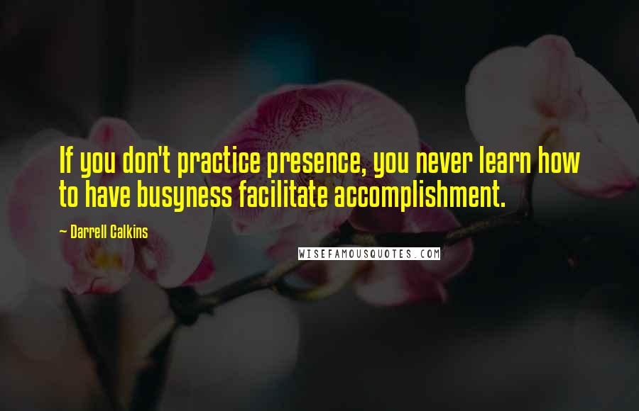 Darrell Calkins Quotes: If you don't practice presence, you never learn how to have busyness facilitate accomplishment.