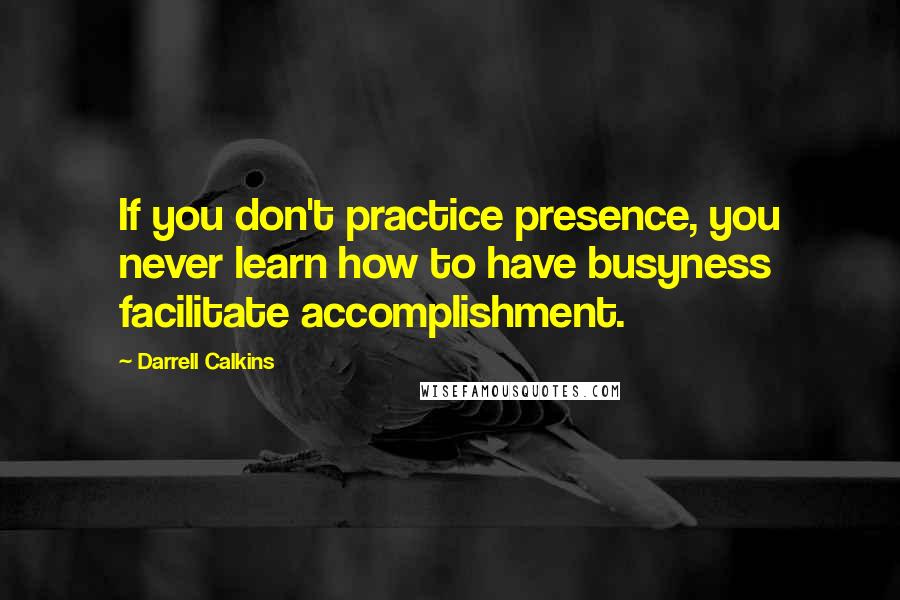 Darrell Calkins Quotes: If you don't practice presence, you never learn how to have busyness facilitate accomplishment.