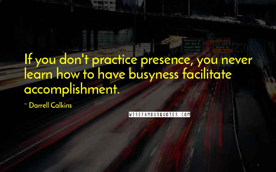 Darrell Calkins Quotes: If you don't practice presence, you never learn how to have busyness facilitate accomplishment.