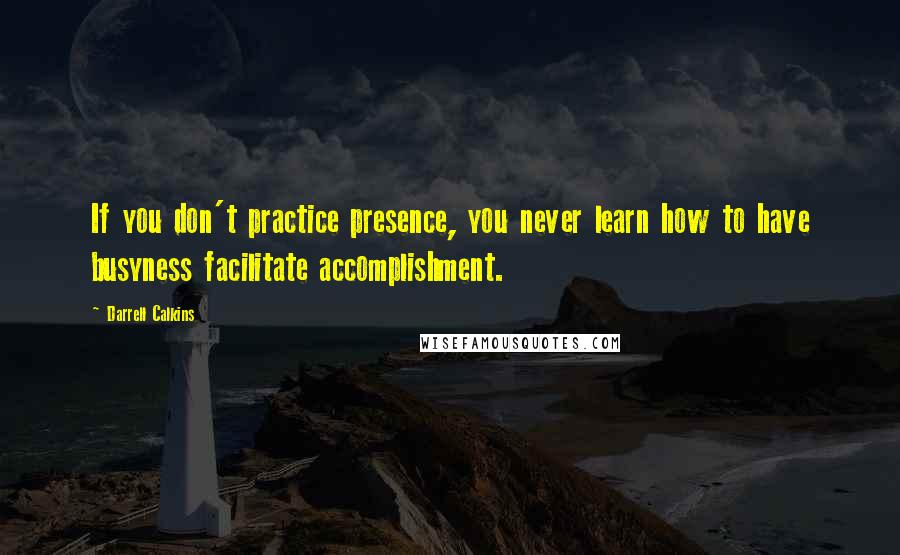 Darrell Calkins Quotes: If you don't practice presence, you never learn how to have busyness facilitate accomplishment.