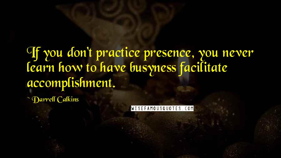 Darrell Calkins Quotes: If you don't practice presence, you never learn how to have busyness facilitate accomplishment.