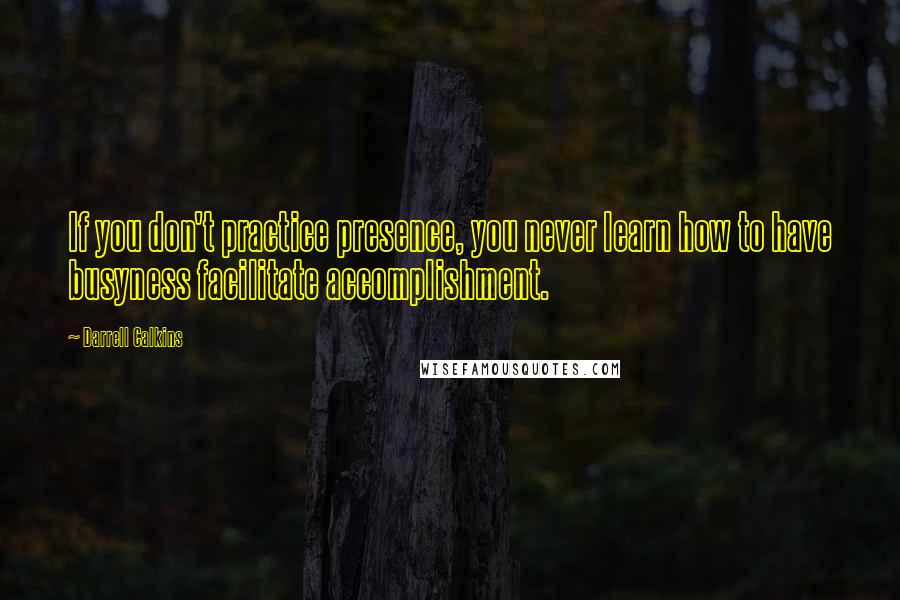 Darrell Calkins Quotes: If you don't practice presence, you never learn how to have busyness facilitate accomplishment.