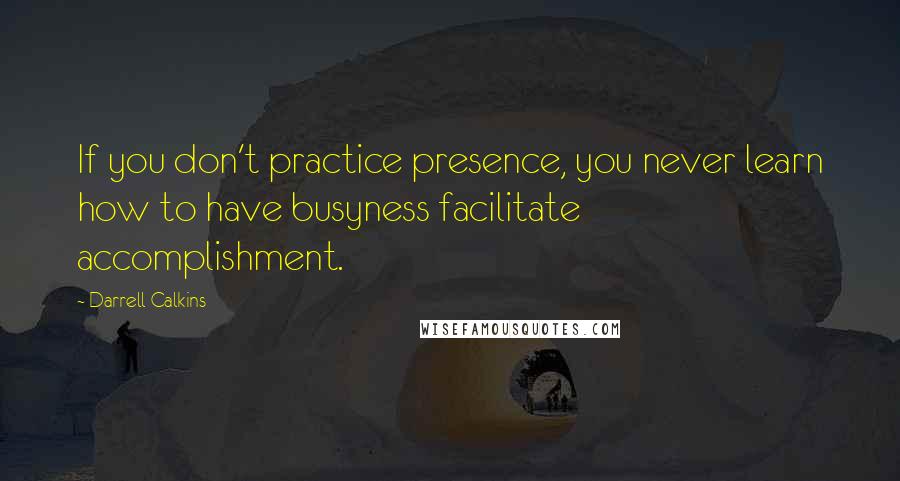 Darrell Calkins Quotes: If you don't practice presence, you never learn how to have busyness facilitate accomplishment.