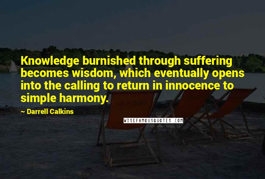 Darrell Calkins Quotes: Knowledge burnished through suffering becomes wisdom, which eventually opens into the calling to return in innocence to simple harmony.