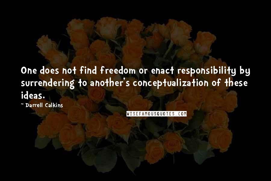 Darrell Calkins Quotes: One does not find freedom or enact responsibility by surrendering to another's conceptualization of these ideas.