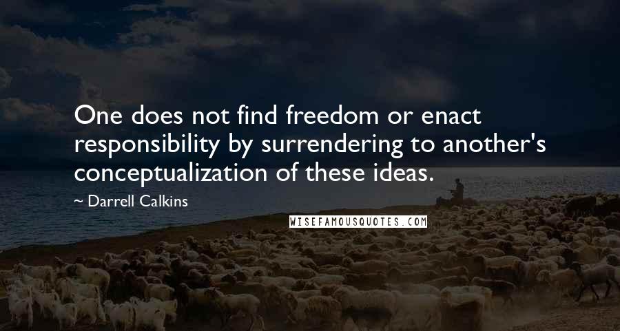 Darrell Calkins Quotes: One does not find freedom or enact responsibility by surrendering to another's conceptualization of these ideas.