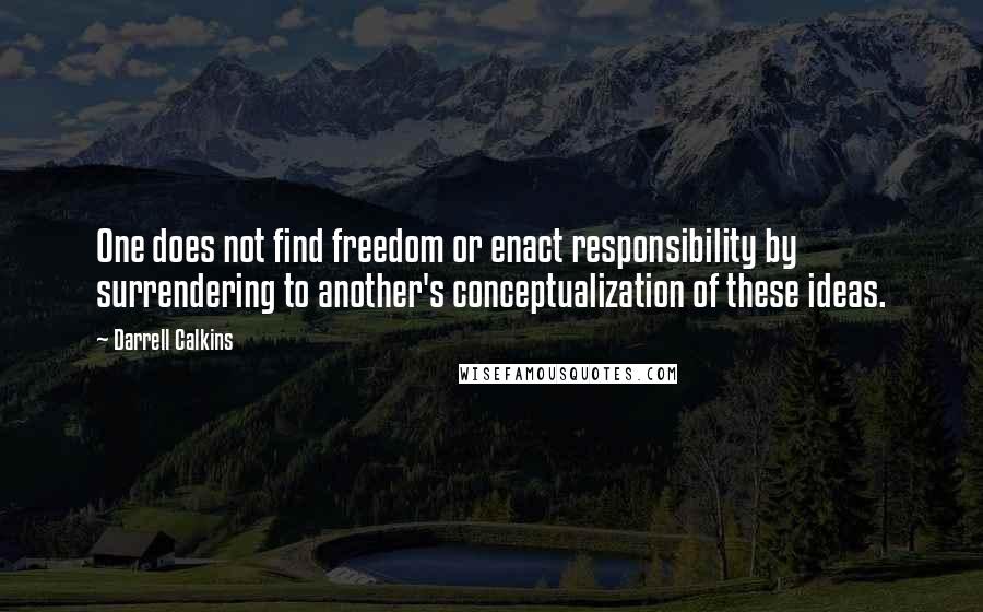 Darrell Calkins Quotes: One does not find freedom or enact responsibility by surrendering to another's conceptualization of these ideas.