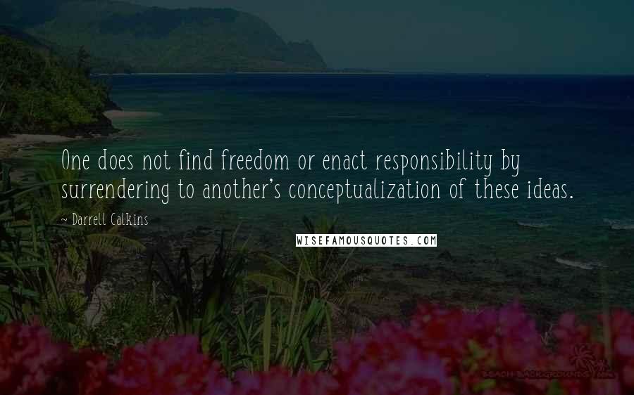 Darrell Calkins Quotes: One does not find freedom or enact responsibility by surrendering to another's conceptualization of these ideas.