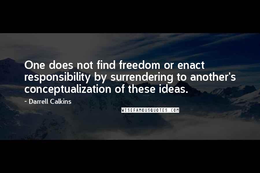 Darrell Calkins Quotes: One does not find freedom or enact responsibility by surrendering to another's conceptualization of these ideas.