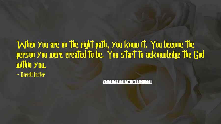 Darrell Foster Quotes: When you are on the right path, you know it. You become the person you were created to be. You start to acknowledge the God within you.