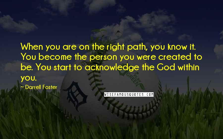 Darrell Foster Quotes: When you are on the right path, you know it. You become the person you were created to be. You start to acknowledge the God within you.