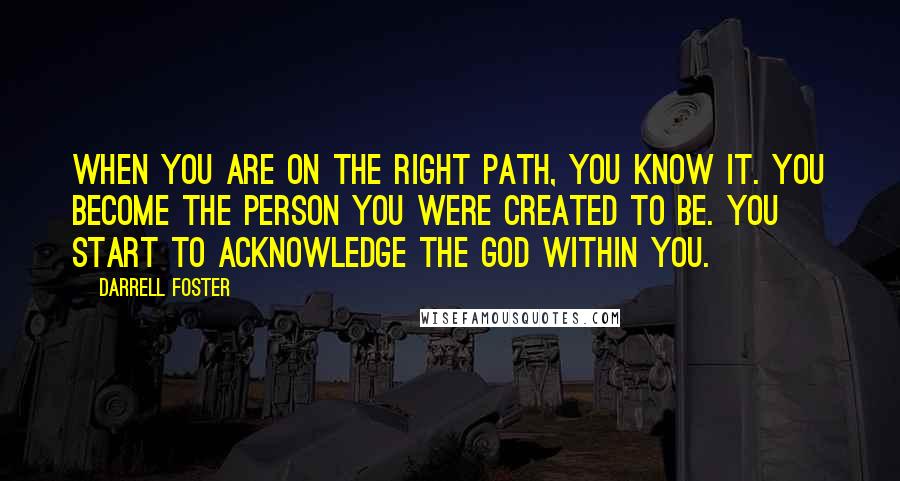 Darrell Foster Quotes: When you are on the right path, you know it. You become the person you were created to be. You start to acknowledge the God within you.