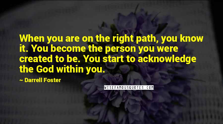 Darrell Foster Quotes: When you are on the right path, you know it. You become the person you were created to be. You start to acknowledge the God within you.