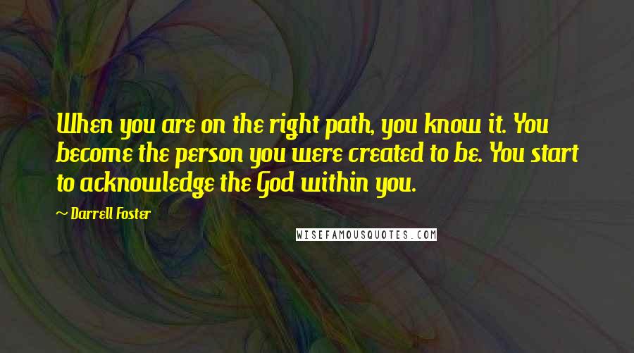 Darrell Foster Quotes: When you are on the right path, you know it. You become the person you were created to be. You start to acknowledge the God within you.