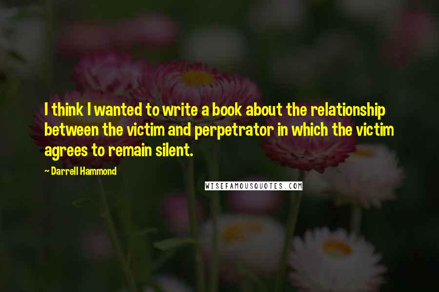 Darrell Hammond Quotes: I think I wanted to write a book about the relationship between the victim and perpetrator in which the victim agrees to remain silent.