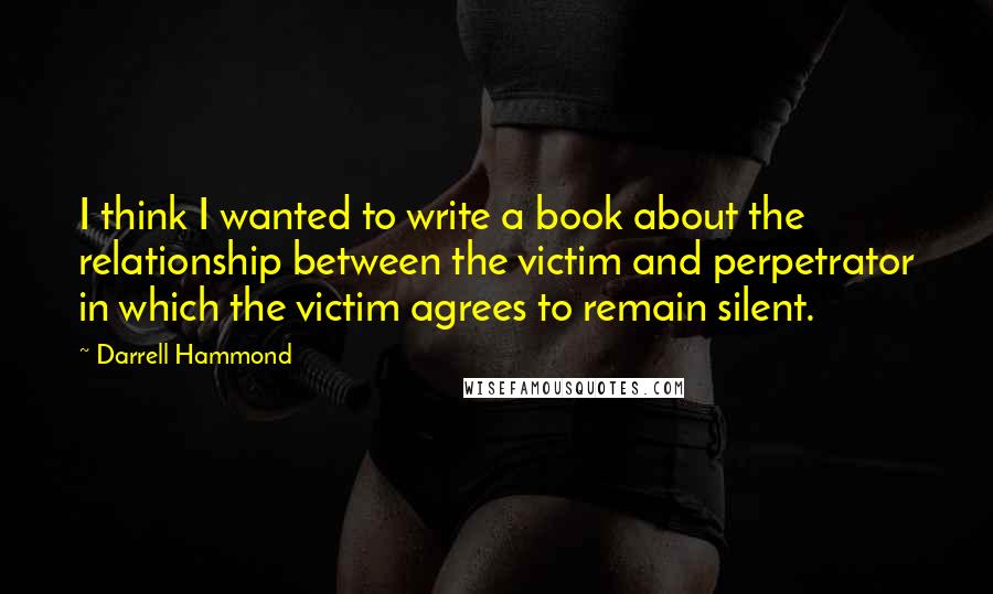 Darrell Hammond Quotes: I think I wanted to write a book about the relationship between the victim and perpetrator in which the victim agrees to remain silent.