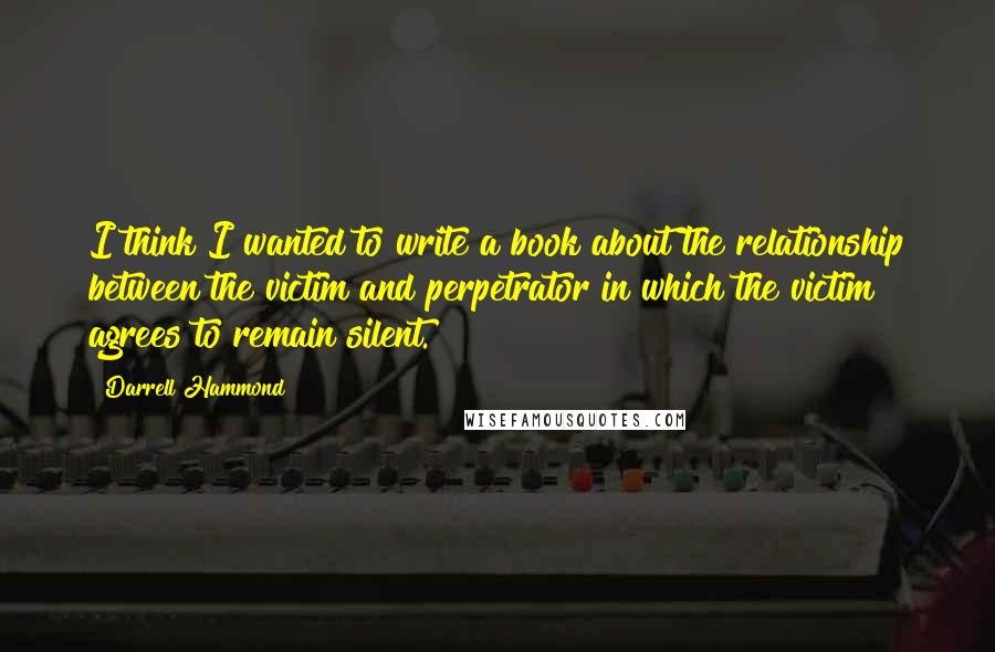 Darrell Hammond Quotes: I think I wanted to write a book about the relationship between the victim and perpetrator in which the victim agrees to remain silent.