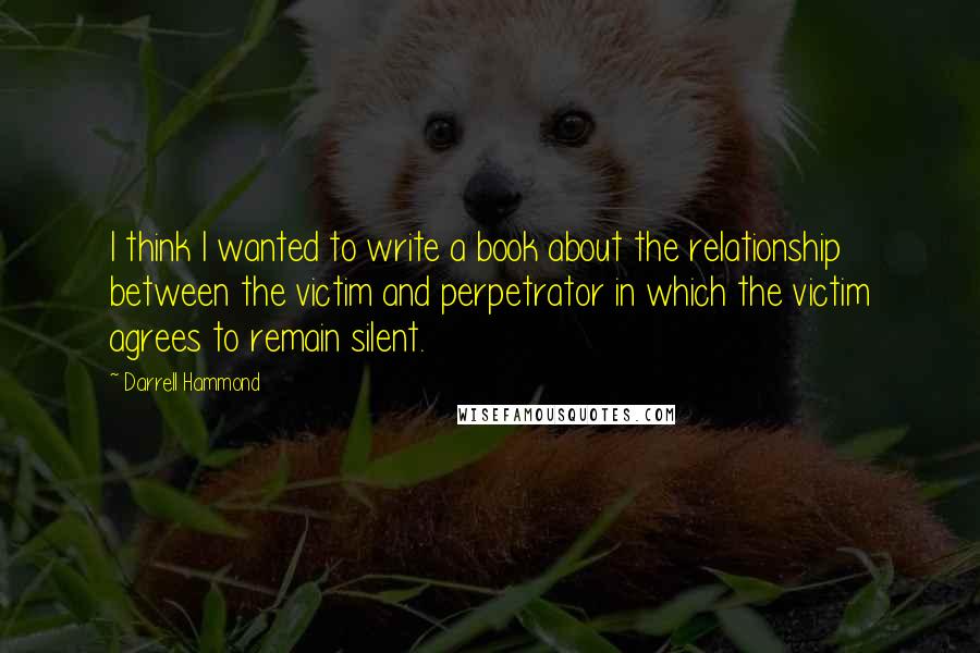 Darrell Hammond Quotes: I think I wanted to write a book about the relationship between the victim and perpetrator in which the victim agrees to remain silent.