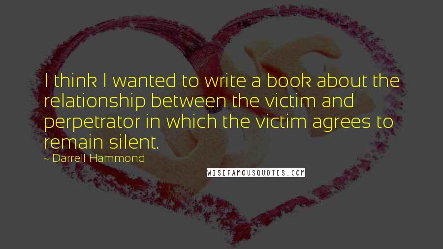 Darrell Hammond Quotes: I think I wanted to write a book about the relationship between the victim and perpetrator in which the victim agrees to remain silent.