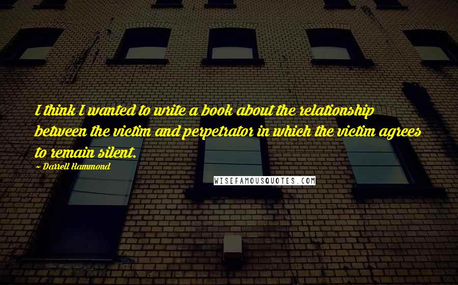 Darrell Hammond Quotes: I think I wanted to write a book about the relationship between the victim and perpetrator in which the victim agrees to remain silent.