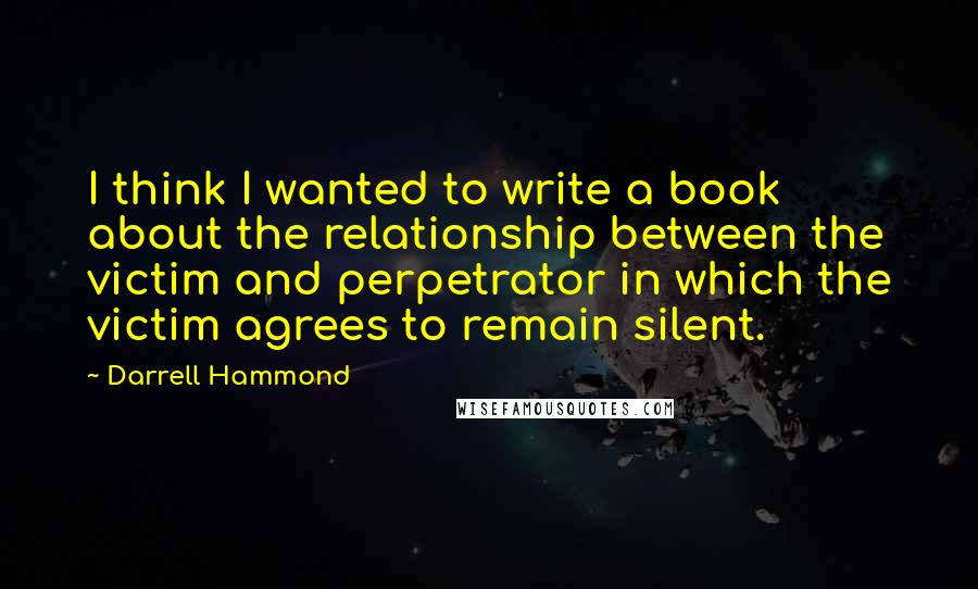 Darrell Hammond Quotes: I think I wanted to write a book about the relationship between the victim and perpetrator in which the victim agrees to remain silent.